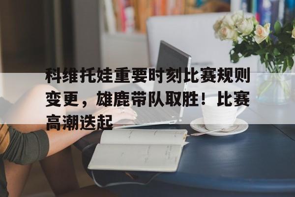 开云新版- 科维托娃重要时刻比赛规则变更，雄鹿带队取胜！比赛高潮迭起