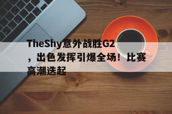 kaiyun-TheShy意外战胜G2，出色发挥引爆全场！比赛高潮迭起的简单介绍