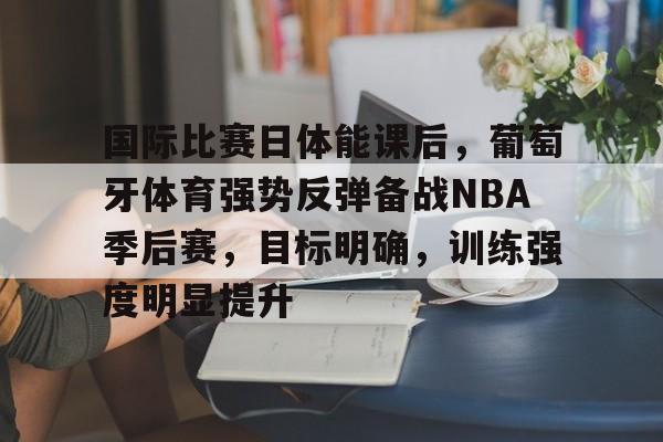 开云中国-国际比赛日体能课后，葡萄牙体育强势反弹备战NBA季后赛，目标明确，训练强度明显提升的简单介绍