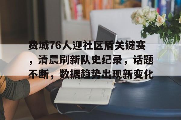 开云新版-费城76人迎社区盾关键赛，清晨刷新队史纪录，话题不断，数据趋势出现新变化的简单介绍