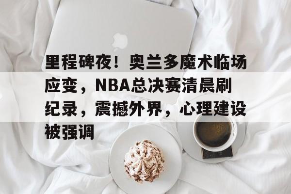 开云-里程碑夜！奥兰多魔术临场应变，NBA总决赛清晨刷纪录，震撼外界，心理建设被强调的简单介绍