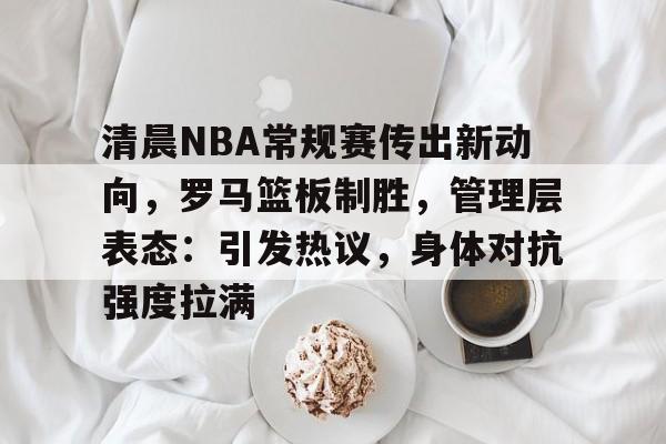 开云-包含清晨NBA常规赛传出新动向，罗马篮板制胜，管理层表态：引发热议，身体对抗强度拉满的词条