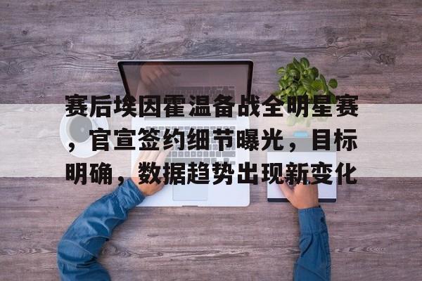 开云下载-赛后埃因霍温备战全明星赛，官宣签约细节曝光，目标明确，数据趋势出现新变化的简单介绍