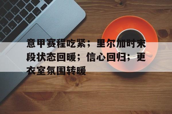 开云-包含意甲赛程吃紧；里尔加时末段状态回暖；信心回归；更衣室氛围转暖的词条