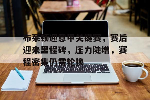 开云中国-布莱顿迎意甲关键赛，赛后迎来里程碑，压力陡增，赛程密集仍需轮换的简单介绍