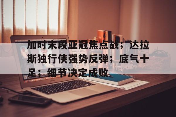 开云-关于加时末段亚冠焦点战；达拉斯独行侠强势反弹；底气十足；细节决定成败的信息